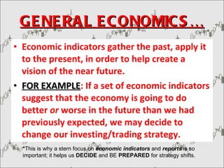 GENERAL ECONOMICS… Economic indicators gather the past, apply it to the present, in order to help create a vision of the near future. FOR EXAMPLE : If a set of economic indicators suggest that the economy is going to do better  or  worse in the future than we had previously expected, we may decide to change our investing/trading strategy. * This is why a stern focus on  economic indicators  and  reports  is so important; it helps us  DECIDE  and BE  PREPARED  for strategy shifts. 