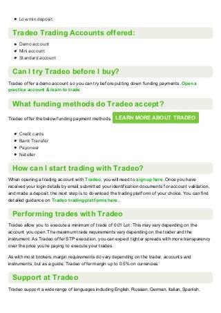 Low min deposit
Tradeo Trading Accounts offered:
Demo account
Mini account
Standard account
Can I try Tradeo before I buy?
Tradeo offer a demo account so you can try before putting down funding payments. Open a
practice account & learn to trade
What funding methods do Tradeo accept?
Tradeo offer the below funding payment methods. LEARN MORE ABOUT TRADEO
Credit cards
Bank Transfer
Payoneer
Neteller
How can I start trading with Tradeo?
When opening a trading account with Tradeo, you will need to sign up here. Once you have
received your login details by email, submitted your identification documents for account validation,
and made a deposit; the next step is to download the trading platform of your choice. You can find
detailed guidance on Tradeo trading platforms here.
Performing trades with Tradeo
Tradeo allow you to execute a minimum of trade of 0.01 Lot. This may vary depending on the
account you open. The maximum trade requirements vary depending on the trader and the
instrument. As Tradeo offer STP execution, you can expect tighter spreads with more transparency
over the price you‘re paying to execute your trades.
As with most brokers, margin requirements do vary depending on the trader, accounts and
instruments, but as a guide, Tradeo offer margin up to 0.5% on currencies.
Support at Tradeo
Tradeo support a wide range of languages including English, Russian, German, Italian, Spanish,
 