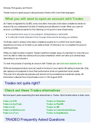 We have spent years researching the best alternatives to Tradeo. Click the links below to learn more.
Tradeo vs XTB Tradeo vs CityIndex
Tradeo vs AvaTrade Tradeo vs Plus500
Tradeo vs IG Tradeo vs XM
Tradeo vs Markets.com Tradeo vs LondonCapitalGroup
Tradeo vs eToro Tradeo vs EasyMarkets
Chinese, Portuguese, and French
Tradeo have a A grade support rating because Tradeo offer over three languages.
What you will need to open an account with Tradeo
As Tradeo is regulated by CySEC, every new client must pass a few basic compliance checks to
ensure that you understand the risks of trading and are allowed to trade. When you open an
account, you'll likely be asked for the following, so it's good to have these handy:
A scanned colour copy of your passport, driving license or national ID
A utility bill or bank statement from the past three months showing your address
You'll also need to answer a few basic compliance questions to confirm how much trading
experience you have, so it's best to put aside at least 10 minutes or so to complete the account
opening process.
While you might be able to explore Tradeo's platform straight away, it's important to note that you
won't be able to make any trades until you pass compliance, which can take up to several days,
depending on your situation.
To start the process of opening an account with Tradeo you can visit their website here.
CFDs are leveraged products and can result in the loss of your capital. All trading involves risk. Only
risk capital you're prepared to lose. Past performance does not guarantee future results.
This post is for educational purposes and should not be considered as investment advice. All
information collected from https://tradeo.com/ on 12th August 2018.
Tradeo not quite right?
Check out these Tradeo alternatives
TRADEO Frequently Asked Questions
 