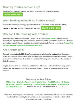 Please note that Comparebrokers.co may have financial relationships with some of the merchants
mentioned here and may be compensated if consumers choose to click the links located
throughout the content on this site.
Can I try Tradeo before I buy?
Tradeo offer a demo account so you can try before you put down and payment.
LEARN MORE HERE
What funding methods do Tradeo accept?
Tradeo offer the below funding payment methods accept Credit cards, Bank Transfers,
Payoneer, Neteller, among other payment methods. LEARN MORE HERE
How can I start trading with Tradeo?
When opening a trading account with Tradeo, you will need to sign up here. Once you have
received your login details by email, submitted your identification documents for account validation,
and made a deposit; the next step is to download the trading platform of your choice. You can find
detailed guidance on Tradeo trading platforms here.
Are Tradeo safe?
Tradeo is regulated by CySEC. One of the most important criteria for traders when choosing a
broker like Tradeo is the regulatory body and regulatory status of the broker. Brokers who conduct
business without regulation do so at their own discretion and pose a direct risk to the security of
their clients money.
Regulated brokers will not manipulate market prices. When you send in a withdrawal request to
Tradeo, this will be honored. If they violate any regulatory rules their regulated status can be
stripped.
XTB Review City Index Review AvaTrade Review Plus500 Review IG Review
XM Review Markets.com Review London Capital Group Review eToro Review
EasyMarkets Review
Read some of our Broker Reviews
COPYRIGHT © 2019. ALL RIGHTS RESERVED. Compare Brokers
 