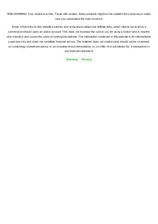 RISK WARNING: Your capital is at risk. Trade with caution, these products might not be suitable for everyone so make
sure you understand the risks involved.
Some of the links on this websites articles and comparison tables are affiliate links, which means we receive a
commission should open an active account. This does not increase the cost to you for using a broker and is how the
site is funded and covers the costs of running this website. The information contained in this website is for informational
purposes only and does not constitute financial advice. The material does not contain (and should not be construed
as containing) investment advice or an investment recommendation, or, an offer of or solicitation for, a transaction in
any financial instrument.
Sitemap Privacy
 