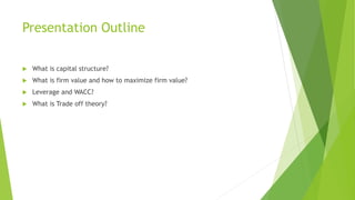 Presentation Outline
 What is capital structure?
 What is firm value and how to maximize firm value?
 Leverage and WACC?
 What is Trade off theory?
 