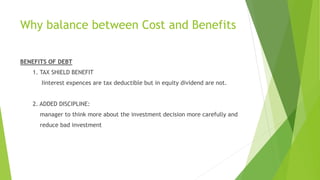 Why balance between Cost and Benefits
BENEFITS OF DEBT
1. TAX SHIELD BENEFIT
Iinterest expences are tax deductible but in equity dividend are not.
2. ADDED DISCIPLINE:
manager to think more about the investment decision more carefully and
reduce bad investment
 