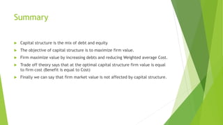 Summary
 Capital structure is the mix of debt and equity
 The objective of capital structure is to maximize firm value.
 Firm maximize value by increasing debts and reducing Weighted average Cost.
 Trade off theory says that at the optimal capital structure firm value is equal
to firm cost (Benefit is equal to Cost)
 Finally we can say that firm market value is not affected by capital structure.
 
