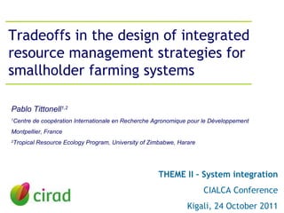 Tradeoffs in the design of integrated resource management strategies for smallholder farming systems THEME II – System integration CIALCA Conference Kigali, 24 October 2011 Pablo Tittonell 1,2 1 Centre de coopération Internationale en Recherche Agronomique pour le Développement  Montpellier, France 2 Tropical Resource Ecology Program, University of Zimbabwe, Harare 