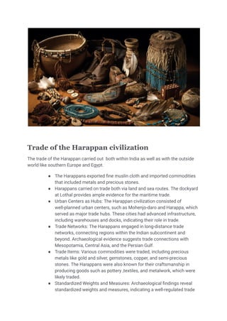 Trade of the Harappan civilization
The trade of the Harappan carried out both within India as well as with the outside
world like southern Europe and Egypt.
● The Harappans exported fine muslin cloth and imported commodities
that included metals and precious stones.
● Harappans carried on trade both via land and sea routes. The dockyard
at Lothal provides ample evidence for the maritime trade.
● Urban Centers as Hubs: The Harappan civilization consisted of
well-planned urban centers, such as Mohenjo-daro and Harappa, which
served as major trade hubs. These cities had advanced infrastructure,
including warehouses and docks, indicating their role in trade.
● Trade Networks: The Harappans engaged in long-distance trade
networks, connecting regions within the Indian subcontinent and
beyond. Archaeological evidence suggests trade connections with
Mesopotamia, Central Asia, and the Persian Gulf.
● Trade Items: Various commodities were traded, including precious
metals like gold and silver, gemstones, copper, and semi-precious
stones. The Harappans were also known for their craftsmanship in
producing goods such as pottery ,textiles, and metalwork, which were
likely traded.
● Standardized Weights and Measures: Archaeological findings reveal
standardized weights and measures, indicating a well-regulated trade
 