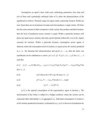 Assumptions on agent’s taste, trade costs, technology parameters, free entry and

exit of firms and a potentially unlimited value of N, allow the characterization of the

equilibrium as follows. Nominal wages are equal within a particular location. Profits are

zero. Since there are no economies of scope each firm produces a single variety. All firms

hire the same amount of labor irrespective of the variety they produce and their location,

then the level of production across varieties is equal. Within a particular location, mill

prices are equal across varieties, then they can be denoted without the n as in (4). Agents

consume all varieties. Within a particular location, consumption across agents is

identical, where the consumption level in location j is equal across all varieties produced

in j´, nj´. By knowing this characterization and given 1, …,j, then the short- run

equilibrium can be redefined as a vector: {nj*, wj*, q*, l*, pj*, c1j*,.., cJj*} for j=1, …, J

such that

(e.1)     {c1j*, …,cJj*} Max U(c1j, …,cJj) s.t. Yj=λjwj*λjn1*c1jT1jp1*+ …+λjcJjnJ*TJjpJ* for

all j=1,..,J,

(e.2)                       {q*} Max pj*q-w*(F+vq), for any j=1,…,J,

(e.3)                       q*=λ1cn1*+ …+λJcnJ* for all n=1,…,J and

(e.4)                                 (n1*+ …+nJ*)l*=L.

        (e.1) is the optimal consumption of the representative agent in location j. The

maximization of her utility is subject to a budget condition, where her income can be

expressed either individually wj or aggregated λjwj. Individual consumption in location i

of all varieties produced in location j is denoted by njcji. (e.2) is the level of production by


                                                                                             10
 