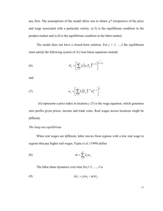 any firm. The assumptions of the model allow one to obtain q* irrespective of the price

and wage associated with a particular variety. (e.3) is the equilibrium condition in the

product market and (e.4) is the equilibrium condition in the labor market.

      The model does not have a closed-form solution. For j = 1, …,J the equilibrium

must satisfy the following system of Jx2 non-linear equations instead:

                                                                        1
                                      J                  1   1 
(6)                                             
                                G j   s wsT js             
                                       s 1                    

and

                                                                    1
                                      J                    
                                             
                                                                  
                                w j   Ys T js
                                                    1
(7)                                                       Gs 1  .
                                       s 1                    

        (6) represents a price index in location j. (7) is the wage equation, which generates

zero profits given prices, income and trade costs. Real wages across locations might be

different.

The long-run equilibrium

      When real wages are different, labor moves from regions with a low real wage to

regions that pay higher real wages. Fujita et al. (1999) define

                                            J
(8)                                      j j .
                                           j 1



      The labor share dynamics over time for j=1, …, J is

(9)                                  j   ( j   ) j .


                                                                                          11
 