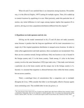 When (6) and (7) are satisfied there is no interaction among locations. Put another

way, it is the (Dixit & Stiglitz, 19977) setting for multiple regions. Then, (9) is added up

to connect locations by equalizing it to zero. More precisely, under this particular law of

motion, any initial difference in real wages among regions implies that equation (9) is

positive, driving over time a population distribution different from the original.16




2. Hypotheses on trade openness and city size

        Solving out the model summarized in (6), (7) and (9) does not make economic

sense because it predicts that the long-run equilibrium will be total concentration in a

single city if the original population distribution is unequal across locations. In order to

relate urban agglomeration and trade openness, three assumptions are incorporated. First,

there are two countries termed, foreign and home. Only one location or city is located in

the foreign country and J-1 in the home country. Trade among J-1 cities in the home

country involves the same Samuelson (1952) type trade costs, T. But trade costs between

a particular city in the home country and the unique city in the foreign country is T0.

Second, it is assumed that migration is allowed between cities within the home country

but not across countries.

        Third, a centrifugal force of concentration like a congestion cost is included.

(Krugman & Livas, 1996) consider that labor is not thoroughly effective because agents

incur commuting costs. The available labor in one city given , is


16
  By using discrete choice theory the size of regions may depend upon other factors different from monetary (wage)
considerations. Particularly, there are two departures to explain migration. One, is to assume taste heterogeneity among
workers, Murata (2003). The other, is to assume that regions exhibit several features like (Tabuchi & Thisse, 2002).
                                                                                                                     12
 