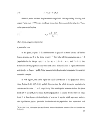(10)                                           Z j  L j (1  0.5L j ).


        However, there are other ways to model congestions costs by directly reducing real

wages. Fujita et al. (1999) use a non linear congestion diseconomy to the city size. Then,

real wages are defined as

                                                         w1 (1   j )
(11)                                              j                     ,
                                                              Gj


where  is a congestion parameter.

A particular case

        In this paper, Fujita´s et al. (1999) model is specified in terms of one city in the
                                                              17
foreign country and 3 in the home country.                         The value of the parameters are L0 = 2

(population in the foreign city), L1 + L2 + L3 = 1, δ = 0.1, σ = 5 and T = 1.25. The

distribution of the population over time and across domestic cities is represented in the

unit simplex in figures 1 and 2. What happens in the foreign city is neglected because the

size never changes.

        In both figures, the center represents equal distribution of the population across

cities. Points (0, 0), (0.5, 0.86) and (1, 0) mean that the whole domestic population is

concentrated in cities 1, 2 or 3, respectively. The middle point between the line that joins

points (0, 0) and (0.5, 0.86) means that total population is equally divided between cities

1 and 2. In these figures, the initial point of an arrow is a point which represents a short-

term equilibrium given a particular distribution of the population. This means that real

17
  In the Fujita´s et al. (1999) model there are J locations, however, for exposition reasons J=3: two local cities and one
foreign city.
                                                                                                                       13
 
