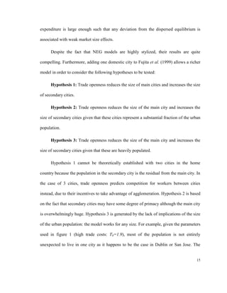 expenditure is large enough such that any deviation from the dispersed equilibrium is

associated with weak market size effects.

      Despite the fact that NEG models are highly stylized, their results are quite

compelling. Furthermore, adding one domestic city to Fujita et al. (1999) allows a richer

model in order to consider the following hypotheses to be tested:

      Hypothesis 1: Trade openness reduces the size of main cities and increases the size

of secondary cities.

      Hypothesis 2: Trade openness reduces the size of the main city and increases the

size of secondary cities given that these cities represent a substantial fraction of the urban

population.

      Hypothesis 3: Trade openness reduces the size of the main city and increases the

size of secondary cities given that these are heavily populated.

      Hypothesis 1 cannot be theoretically established with two cities in the home

country because the population in the secondary city is the residual from the main city. In

the case of 3 cities, trade openness predicts competition for workers between cities

instead, due to their incentives to take advantage of agglomeration. Hypothesis 2 is based

on the fact that secondary cities may have some degree of primacy although the main city

is overwhelmingly huge. Hypothesis 3 is generated by the lack of implications of the size

of the urban population: the model works for any size. For example, given the parameters

used in figure 1 (high trade costs: T0=1.9), most of the population is not entirely

unexpected to live in one city as it happens to be the case in Dublin or San Jose. The


                                                                                           15
 