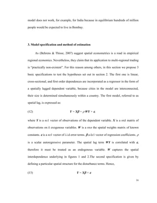 model does not work, for example, for India because in equilibrium hundreds of million

people would be expected to live in Bombay.




3. Model specification and method of estimation

       As (Behrens & Thisse, 2007) suggest spatial econometrics is a road in empirical

regional economics. Nevertheless, they claim that its application to multi-regional trading

is “practically non-existent”. For this reason among others, in this section we propose 3

basic specifications to test the hypotheses set out in section 2. The first one is linear,

cross-sectional, and first order dependences are incorporated as a regressor in the form of

a spatially lagged dependent variable, because cities in the model are interconnected,

their size is determined simultaneously within a country. The first model, referred to as

spatial lag, is expressed as:

(12)                                Y = X +  WY + ,

where Y is a nx1 vector of observations of the dependent variable. X is a nxk matrix of

observations on k exogenous variables. W is a nxn the spatial weights matrix of known

constants.  is a nx1 vector of i.i.d error terms.  a kx1 vector of regression coefficients. 

is a scalar autoregressive parameter. The spatial lag term WY is correlated with ,

therefore it must be treated as an endogenous variable. W captures the spatial

interdependence underlying in figures 1 and 2.The second specification is given by

defining a particular spatial structure for the disturbance terms. Hence,

(13)                                     Y = X + 

                                                                                            16
 
