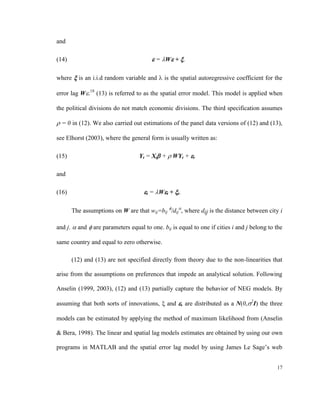 and

(14)                                     = W + .

where  is an i.i.d random variable and  is the spatial autoregressive coefficient for the

error lag W.18 (13) is referred to as the spatial error model. This model is applied when

the political divisions do not match economic divisions. The third specification assumes

 = 0 in (12). We also carried out estimations of the panel data versions of (12) and (13),

see Elhorst (2003), where the general form is usually written as:

(15)                              Yt = Xt +  WYt + t

and

(16)                                t = Wt + t.

       The assumptions on W are that wij=bij /dij, where dij is the distance between city i

and j.  and  are parameters equal to one. bij is equal to one if cities i and j belong to the

same country and equal to zero otherwise.

       (12) and (13) are not specified directly from theory due to the non-linearities that

arise from the assumptions on preferences that impede an analytical solution. Following

Anselin (1999, 2003), (12) and (13) partially capture the behavior of NEG models. By

assuming that both sorts of innovations,  and , are distributed as a N(0,2I) the three

models can be estimated by applying the method of maximum likelihood from (Anselin

& Bera, 1998). The linear and spatial lag models estimates are obtained by using our own

programs in MATLAB and the spatial error lag model by using James Le Sage’s web


                                                                                            17
 