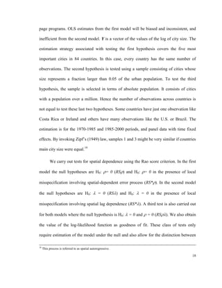 page programs. OLS estimates from the first model will be biased and inconsistent, and

inefficient from the second model. Y is a vector of the values of the log of city size. The

estimation strategy associated with testing the first hypothesis covers the five most

important cities in 84 countries. In this case, every country has the same number of

observations. The second hypothesis is tested using a sample consisting of cities whose

size represents a fraction larger than 0.05 of the urban population. To test the third

hypothesis, the sample is selected in terms of absolute population. It consists of cities

with a population over a million. Hence the number of observations across countries is

not equal to test these last two hypotheses. Some countries have just one observation like

Costa Rica or Ireland and others have many observations like the U.S. or Brazil. The

estimation is for the 1970-1985 and 1985-2000 periods, and panel data with time fixed

effects. By invoking Zipf’s (1949) law, samples 1 and 3 might be very similar if countries

main city size were equal.19

          We carry out tests for spatial dependence using the Rao score criterion. In the first

model the null hypotheses are H0: = 0 (RS) and H0: = 0 in the presence of local

misspecification involving spatial-dependent error process (RS*). In the second model

the null hypotheses are H0:  = 0 (RS) and H0:  = 0 in the presence of local

misspecification involving spatial lag dependence (RS*). A third test is also carried out

for both models where the null hypothesis is H0:  = 0 and  = 0 (RS). We also obtain

the value of the log-likelihood function as goodness of fit. These class of tests only

require estimation of the model under the null and also allow for the distinction between

18
     This process is referred to as spatial autoregressive.

                                                                                            18
 
