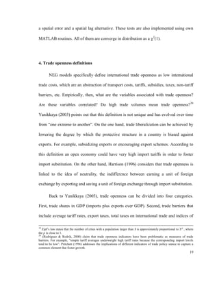 a spatial error and a spatial lag alternative. These tests are also implemented using own

MATLAB routines. All of them are converge in distribution as a 2(1).




4. Trade openness definitions

        NEG models specifically define international trade openness as low international

trade costs, which are an abstraction of transport costs, tariffs, subsidies, taxes, non-tariff

barriers, etc. Empirically, then, what are the variables associated with trade openness?

Are these variables correlated? Do high trade volumes mean trade openness?20

Yanikkaya (2003) points out that this definition is not unique and has evolved over time

from “one extreme to another”. On the one hand, trade liberalization can be achieved by

lowering the degree by which the protective structure in a country is biased against

exports. For example, subsidizing exports or encouraging export schemes. According to

this definition an open economy could have very high import tariffs in order to foster

import substitution. On the other hand, Harrison (1996) considers that trade openness is

linked to the idea of neutrality, the indifference between earning a unit of foreign

exchange by exporting and saving a unit of foreign exchange through import substitution.

        Back to Yanikkaya (2003), trade openness can be divided into four categories.

First, trade shares in GDP (imports plus exports over GDP). Second, trade barriers that

include average tariff rates, export taxes, total taxes on international trade and indices of

19
   Zipf’s law states that the number of cities with a population larger than S is approximately proportional to S-p , where
the p is close to 1.
20
   (Rodríguez & Rodrik, 2000) claim that trade openness indicators have been problematic as measures of trade
barriers. For example, “simple tariff averages underweight high tariff rates because the corresponding import levels
tend to be low”. Pritchett (1996) addresses the implications of different indicators of trade policy stance to capture a
common element that foster growth.
                                                                                                                        19
 