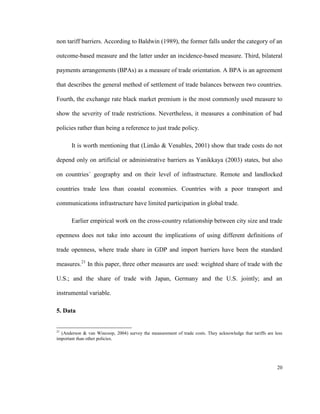 non tariff barriers. According to Baldwin (1989), the former falls under the category of an

outcome-based measure and the latter under an incidence-based measure. Third, bilateral

payments arrangements (BPAs) as a measure of trade orientation. A BPA is an agreement

that describes the general method of settlement of trade balances between two countries.

Fourth, the exchange rate black market premium is the most commonly used measure to

show the severity of trade restrictions. Nevertheless, it measures a combination of bad

policies rather than being a reference to just trade policy.

       It is worth mentioning that (Limão & Venables, 2001) show that trade costs do not

depend only on artificial or administrative barriers as Yanikkaya (2003) states, but also

on countries´ geography and on their level of infrastructure. Remote and landlocked

countries trade less than coastal economies. Countries with a poor transport and

communications infrastructure have limited participation in global trade.

       Earlier empirical work on the cross-country relationship between city size and trade

openness does not take into account the implications of using different definitions of

trade openness, where trade share in GDP and import barriers have been the standard

measures.21 In this paper, three other measures are used: weighted share of trade with the

U.S.; and the share of trade with Japan, Germany and the U.S. jointly; and an

instrumental variable.

5. Data


21
  (Anderson & van Wincoop, 2004) survey the measurement of trade costs. They acknowledge that tariffs are less
important than other policies.




                                                                                                           20
 