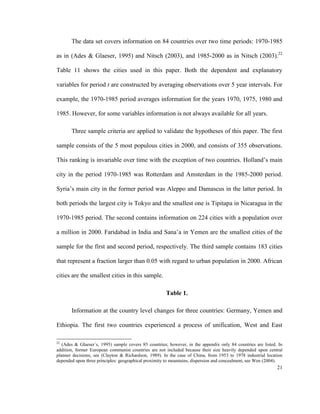 The data set covers information on 84 countries over two time periods: 1970-1985

as in (Ades & Glaeser, 1995) and Nitsch (2003), and 1985-2000 as in Nitsch (2003).22

Table 11 shows the cities used in this paper. Both the dependent and explanatory

variables for period t are constructed by averaging observations over 5 year intervals. For

example, the 1970-1985 period averages information for the years 1970, 1975, 1980 and

1985. However, for some variables information is not always available for all years.

       Three sample criteria are applied to validate the hypotheses of this paper. The first

sample consists of the 5 most populous cities in 2000, and consists of 355 observations.

This ranking is invariable over time with the exception of two countries. Holland’s main

city in the period 1970-1985 was Rotterdam and Amsterdam in the 1985-2000 period.

Syria’s main city in the former period was Aleppo and Damascus in the latter period. In

both periods the largest city is Tokyo and the smallest one is Tipitapa in Nicaragua in the

1970-1985 period. The second contains information on 224 cities with a population over

a million in 2000. Faridabad in India and Sana’a in Yemen are the smallest cities of the

sample for the first and second period, respectively. The third sample contains 183 cities

that represent a fraction larger than 0.05 with regard to urban population in 2000. African

cities are the smallest cities in this sample.

                                                      Table 1.

       Information at the country level changes for three countries: Germany, Yemen and

Ethiopia. The first two countries experienced a process of unification, West and East

22
   (Ades & Glaeser´s, 1995) sample covers 85 countries; however, in the appendix only 84 countries are listed. In
addition, former European communist countries are not included because their size heavily depended upon central
planner decisions, see (Clayton & Richardson, 1989). In the case of China, from 1953 to 1978 industrial location
depended upon three principles: geographical proximity to mountains, dispersion and concealment, see Wen (2004).
                                                                                                              21
 