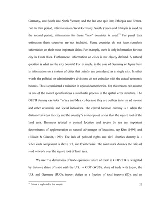 Germany, and South and North Yemen; and the last one split into Ethiopia and Eritrea.

For the first period, information on West Germany, South Yemen and Ethiopia is used. In

the second period, information for these “new” countries is used.23 For panel data

estimation these countries are not included. Some countries do not have complete

information on their most important cities. For example, there is only information for one

city in Costa Rica. Furthermore, information on cities is not clearly defined. A natural

question is what are the city bounds? For example, in the case of Germany or Japan there

is information on a system of cities that jointly are considered as a single city. In other

words the political or administrative divisions do not coincide with the actual economic

bounds. This is considered a nuisance in spatial econometrics. For that reason, we assume

in one of the model specifications a stochastic process in the spatial error structure. The

OECD dummy excludes Turkey and Mexico because they are outliers in terms of income

and other economic and social indicators. The central location dummy is 1 when the

distance between the city and the country’s central point is less than the square root of the

land area. Dummies related to central location and access by sea are important

determinants of agglomeration as natural advantages of locations, see Kim (1999) and

(Ellison & Glaeser, 1999). The lack of political rights and civil liberties dummy is 1

when each component is above 3.5, and 0 otherwise. The road index denotes the ratio of

road network over the square root of land area.

          We use five definitions of trade openness: share of trade in GDP (STG); weighted

by distance share of trade with the U.S. in GDP (WUS); share of trade with Japan, the

U.S. and Germany (JUG); import duties as a fraction of total imports (ID), and an

23
     Eritrea is neglected in this sample.                                                 22
 