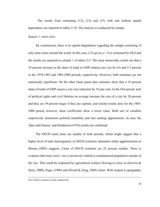 The results from estimating (12), (13) and (15) with and without spatial

dependence are reported in tables 2-10. The analysis is conducted by sample.

Sample 1: main cities

        By construction, there is no spatial dependence regarding the sample consisting of

only main cities around the world. In this case, (12) given  = 0 is estimated by OLS and

the results are reported in column 1 of tables 2-5. The must noteworthy results are that a

10 percent increase in the share of trade in GDP reduces city size by 6.6 and 5.3 percent

in the 1970-1985 and 1985-2000 periods, respectively. However, both estimates are not

statistically significant. On the other hand, panel data estimates show that a 10 percent

share of trade of GDP causes a city size reduction by 5.6 per cent. In the first period, lack

of political rights and civil liberties on average increase the size of a city by 28 percent

and they are 39 percent larger if they are capitals, and similar results arise for the 1985-

2000 period, however, these coefficients show a lower value. Both sort of variables

respectively summarize political instability and rent seeking opportunities. In sum, the

Ades and Glaeser, and Henderson (1974) results are confirmed.

        The OECD main cities are smaller in both periods, which might suggest that a

higher level of taste heterogeneity in OECD countries attenuates urban agglomeration as

Murata (2003) suggests. Cities of OECD countries are 25 percent smaller. There is

evidence that main cities’ size is positively related to nonurbanized population outside of

the city. This could be explained by agricultural workers flowing to cities as (Gaviria &

Stein; 2000), Puga, (1998) and (Picard & Zeng, 2005) claim. With respect to geographic


size of these countries is used, respectively.
                                                                                          24
 