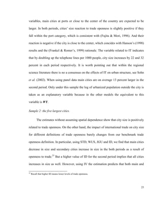 variables, main cities at ports or close to the center of the country are expected to be

larger. In both periods, cities’ size reaction to trade openness is slightly positive if they

fall within the port category, which is consistent with (Fujita & Mori, 1996). And their

reaction is negative if the city is close to the center, which concides with Hanson’s (1998)

results and the (Frankel & Romer’s, 1999) rationale. The variable related to IT indicates

that by doubling up the telephone lines per 1000 people, city size increases by 22 and 32

percent in each period respectively. It is worth pointing out that within the regional

science literature there is no a consensus on the effects of IT on urban structure, see Sohn

et al. (2002). When using panel data main cities are on average 13 percent larger in the

second period. Only under this sample the log of urbanized population outside the city is

taken as an explanatory variable because in the other models the equivalent to this

variable is WY.

Sample 2: the five largest cities.

          The estimates without assuming spatial dependence show that city size is positively

related to trade openness. On the other hand, the impact of international trade on city size

for different definitions of trade openness barely changes from our benchmark trade

openness definition. In particular, using STD, WUS, JGU and ID, we find that main cities

decrease in size and secondary cities increase in size in the both periods as a result of

openness to trade.25 But a higher value of ID for the second period implies that all cities

increases in size as well. However, using IV the estimation predicts that both main and

25
     Recall that higher ID means lower levels of trade openness.




                                                                                          25
 