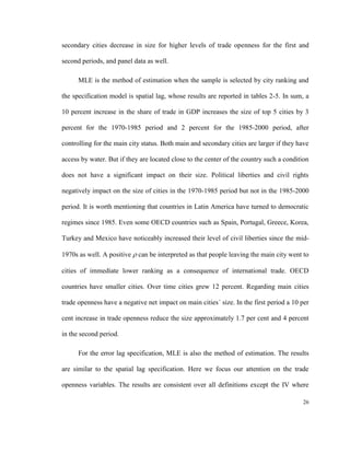 secondary cities decrease in size for higher levels of trade openness for the first and

second periods, and panel data as well.

      MLE is the method of estimation when the sample is selected by city ranking and

the specification model is spatial lag, whose results are reported in tables 2-5. In sum, a

10 percent increase in the share of trade in GDP increases the size of top 5 cities by 3

percent for the 1970-1985 period and 2 percent for the 1985-2000 period, after

controlling for the main city status. Both main and secondary cities are larger if they have

access by water. But if they are located close to the center of the country such a condition

does not have a significant impact on their size. Political liberties and civil rights

negatively impact on the size of cities in the 1970-1985 period but not in the 1985-2000

period. It is worth mentioning that countries in Latin America have turned to democratic

regimes since 1985. Even some OECD countries such as Spain, Portugal, Greece, Korea,

Turkey and Mexico have noticeably increased their level of civil liberties since the mid-

1970s as well. A positive  can be interpreted as that people leaving the main city went to

cities of immediate lower ranking as a consequence of international trade. OECD

countries have smaller cities. Over time cities grew 12 percent. Regarding main cities

trade openness have a negative net impact on main cities´ size. In the first period a 10 per

cent increase in trade openness reduce the size approximately 1.7 per cent and 4 percent

in the second period.

      For the error lag specification, MLE is also the method of estimation. The results

are similar to the spatial lag specification. Here we focus our attention on the trade

openness variables. The results are consistent over all definitions except the IV where

                                                                                         26
 
