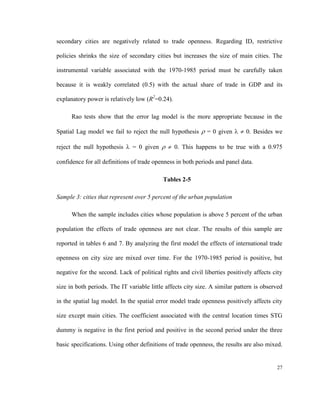 secondary cities are negatively related to trade openness. Regarding ID, restrictive

policies shrinks the size of secondary cities but increases the size of main cities. The

instrumental variable associated with the 1970-1985 period must be carefully taken

because it is weakly correlated (0.5) with the actual share of trade in GDP and its

explanatory power is relatively low (R2=0.24).

      Rao tests show that the error lag model is the more appropriate because in the

Spatial Lag model we fail to reject the null hypothesis  = 0 given   0. Besides we

reject the null hypothesis  = 0 given   0. This happens to be true with a 0.975

confidence for all definitions of trade openness in both periods and panel data.

                                           Tables 2-5

Sample 3: cities that represent over 5 percent of the urban population

      When the sample includes cities whose population is above 5 percent of the urban

population the effects of trade openness are not clear. The results of this sample are

reported in tables 6 and 7. By analyzing the first model the effects of international trade

openness on city size are mixed over time. For the 1970-1985 period is positive, but

negative for the second. Lack of political rights and civil liberties positively affects city

size in both periods. The IT variable little affects city size. A similar pattern is observed

in the spatial lag model. In the spatial error model trade openness positively affects city

size except main cities. The coefficient associated with the central location times STG

dummy is negative in the first period and positive in the second period under the three

basic specifications. Using other definitions of trade openness, the results are also mixed.


                                                                                          27
 