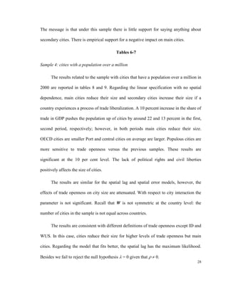 The message is that under this sample there is little support for saying anything about

secondary cities. There is empirical support for a negative impact on main cities.

                                            Tables 6-7

Sample 4: cities with a population over a million

      The results related to the sample with cities that have a population over a million in

2000 are reported in tables 8 and 9. Regarding the linear specification with no spatial

dependence, main cities reduce their size and secondary cities increase their size if a

country experiences a process of trade liberalization. A 10 percent increase in the share of

trade in GDP pushes the population up of cities by around 22 and 13 percent in the first,

second period, respectively; however, in both periods main cities reduce their size.

OECD cities are smaller Port and central cities on average are larger. Populous cities are

more sensitive to trade openness versus the previous samples. These results are

significant at the 10 per cent level. The lack of political rights and civil liberties

positively affects the size of cities.

      The results are similar for the spatial lag and spatial error models, however, the

effects of trade openness on city size are attenuated. With respect to city interaction the

parameter is not significant. Recall that W is not symmetric at the country level: the

number of cities in the sample is not equal across countries.

      The results are consistent with different definitions of trade openness except ID and

WUS. In this case, cities reduce their size for higher levels of trade openness but main

cities. Regarding the model that fits better, the spatial lag has the maximum likelihood.

Besides we fail to reject the null hypothesis  = 0 given that   0.
                                                                                         28
 