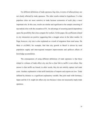 For different definitions of trade openness, big cities, in terms of urban primacy are

not clearly affected by trade openness. The other results related to hypotheses 3 is that

populous cities are more sensitive to trade because economies of scale play a more

important role. In this case, results are similar and significant to the sample consisting of

top ranked cities with the exception of IV. An advantage of assuming spatial dependence

opens the possibility that cities compete for workers. In this paper, the coefficients related

to city interaction are positive suggesting that a struggle arises in the labor market. In

Puga, however, city size is also explained as a result of migration from rural areas. Da

Mata et al.(2005), for example, find that city growth in Brazil is driven by rural

population supply and inter-regional transport improvements and spillover effects of

knowledge accumulation.

      The consequences of using different definitions of trade openness is that those

related to volumes of trade affect city size but a clear link to tariffs is not robust. One

answer is that tariffs are biased, in other words, they do not entirely capture real trade

costs. Another explanation is that tariff elasticities of imports and exports are low. Trade

deflated by distance is a significant explanatory variable. But joint trade with Germany,

Japan and the U.S. might not affect city size because it does not necessarily imply trade

openness.




                                                                                           30
 