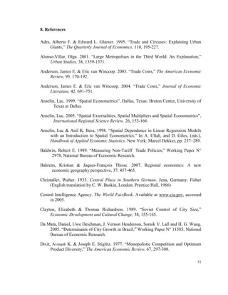 8. References

Ades, Alberto F. & Edward L. Glaeser. 1995. “Trade and Circuses: Explaining Urban
     Giants,” The Quarterly Journal of Economics, 110, 195-227.

Alonso-Villar, Olga. 2001. “Large Metropolises in the Third World: An Explanation,”
     Urban Studies, 38, 1359-1371.

Anderson, James E. & Eric van Wincoop. 2003. “Trade Costs,” The American Economic
    Review, 93. 170-192.

Anderson, James E. & Eric van Wincoop. 2004. “Trade Costs,” Journal of Economic
    Literature, 42. 691-751.

Anselin, Luc. 1999. “Spatial Econometrics”, Dallas, Texas: Bruton Center, University of
       Texas at Dallas.

Anselin, Luc. 2003. “Spatial Externalities, Spatial Multipliers and Spatial Econometrics”,
       International Regional Science Review, 26, 153-166.

Anselin, Luc & Anil K. Bera, 1998. “Spatial Dependence in Linear Regression Models
     with an Introduction to Spatial Econometrics.” In A. Ullah, and D. Giles, (eds.),
     Handbook of Applied Economic Statistics. New York: Marcel Dekker, pp. 237–289.

Baldwin, Robert E. 1989. “Measuring Non-Tariff Trade Policies,” Working Paper N°
     2978, National Bureau of Economic Research.

Bahrens, Kristian & Jaques-François Thisse. 2007. Regional economics: A new
      economic geography perspective, 37. 457-465.

Christaller, Walter. 1933. Central Place in Southern German. Jena, Germany: Fisher
     (English translation by C. W. Baskin, London: Prentice Hall, 1966)

Central Intelligence Agency. The World FactBook. Available at www.cia.gov, accessed
     in 2005.

Clayton, Elizabeth & Thomas Richardson. 1989. “Soviet Control of City Size,”
     Economic Development and Cultural Change, 38, 155-165.

Da Mata, Daniel, Uwe Deichman, J. Vernon Henderson, Somik V. Lall and H. G. Wang.
    2005. “Determinants of City Growth in Brazil,” Working Paper N° 11585, National
    Bureau of Economic Research.

Dixit, Avinash K. & Joseph E. Stiglitz. 1977. “Monopolistic Competition and Optimum
      Product Diversity,” The American Economic Review, 67, 297-308.

                                                                                       31
 