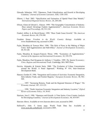 Edwards, Sebastian. 1993. “Openness, Trade Liberalization, and Growth in Developing
    Countries,” Journal of Economic Literature, XXI, 1358-1393.

Elhorst, J. Paul. 2003. “Specification and Estimation of Spatial Panel Data Models,”
      International Regional Science Review, 26, 244-268.

Ellison, Glenn & Edward L. Glaeser. 1999. “The Geographic Concentration of Industry.
       Does natural Advantage Explain Agglomeration?”, American Economic Review
       Papers and Proceedings, 89, 311-316.

Frankel, Jeffrey A. & David Romer. 1999. “Does Trade Cause Growth,” The American
      Economic Review, 89, 379-399.

Freedom House. Freedom in the World:               Country   Ratings.   Available   at
     www.freedomhouse.org, accessed in 2005.

Fujita, Masahisa & Tomoya Mori. 1996. “The Role of Ports in the Making of Major
      Cities: Self-Agglomeration and Hub-Effect,” Journal of Development Economics,
      49, 93-120.

Fujita, Masahisa & Jacques-Francois Thisse. 1996. “Economics of Agglomeration,”
      Journal of the Japanese and International Economies, 10, 339-378.

Fujita, Masahisa, Paul Krugman & Anthony J. Venables. 1999. The Spatial Economics:
      Cities, Regions and International Trade. Cambridge, MA: MIT Press.

Gaviria, Alejandro & Ernesto Stein. 2000. “The Evolution of Urban Concentration
     around the World: A Panel Approach,” Working N° 414, Inter-American
     Development Bank.

Hanson, Gordon H. 1996. “Integration and Location of Activities: Economic Integration,
    Intra industry Trade, and Frontier Regions,” European Economic Review, 40, 941-
    949.

_______. 1997. “Increasing Returns, Trade and the Regional Structure of Wages,” The
     Economic Journal, 107, 113-133.

_______. 1998. “North American Economic Integration and Industry Location,” Oxford
     Review of Economic Policy, 14, 30-43.

Harrison, Ann E. 1996. “Openness and Growth: A Time Series, Cross Country Analysis
     for Developing Countries,” Journal of Development Economics, 48, 419-447.

Heavens Above. Available at www.heavens-above.com, accessed in 2005.

Helliwell’s, John. F. home page. World Trade              Data   Set.   Available   at
     www.econ.ubc.ca/helliwell/, accessed in 2005.
                                                                                    32
 