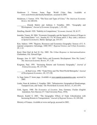 Henderson J. Vernon. home Page. World Cities Data.                         Available    at
    www.econ.brown.edu/faculty/henderson , accessed in 2005.

Henderson, J. Vernon. 1974. “The Sizes and Types of Cities,” The American Economic
    Review, 64, 640-656.

________., Zmarak Shalizi and Anthony J. Venables. 2001. “Geography and
     Development,” Journal of Economic Geography, 1, 81-105.

Hotelling, Harold. 1929. “Stability in Competitions,” Economic Journal, 39, 41-57.

Ionnides, Yannis. M. 2004. “Economic Geography and the Spatial Evolution of Wages in
     the United States.” in L. Anselin, R. J. G. M. Florax and S. J. Rey. (eds.), Advances
     in Spatial Econometric, Berlin: Springer, pp. 335-357.

Kim, Sukkoo. 1999. ”Regions, Resources and Economics Geography: Sources of U. S.
regional comparative Advantage, 1880-1987,” Regional Science and Urban Economics,
29, 1-32.

Kresl, Peter Karl & Earl H. Fry. 2005. The Urban Response to Internationalization.
Cheltenham, UK. Edward Elgar

Krueger, Ann. O. 1997. “Trade Policy and Economic Development: How We Learn,”
     The American Economic Review, 87, 1-20.

Krugman, Paul. 1991. “Increasing Returns and Economic Geography,” Journal of
     Political Economy, 99, 137-150.

________. & Raul Livas. 1996. “Trade Policy and The Third World Metropolis,” Journal
     of Development Economics, 49, 137-150.

Le Sage James P. home page. Available at www.spatial-econometrics.com, accessed in
     2005.

Limão, Nuno & Anthony J. Venables. 2001. "Infrastructure, Geographical Disadvantage,
    Transport Costs, and Trade," The World Bank Economic Review, 15, 451-479.

Lösh, Aguste. 1940. The Economics of Location. Jena, Germany: Fischer (English
      translation, New Heaven, CT: Yale University Press, 1954).

Mansori, Kashif S. 2003. “The Geographic Effects of Trade Liberalization with
    Increasing Returns in Transportation,” Journal of Regional Science, 43, 249-268.

Ministry of Finance. Available at www.mof.go.jp, accessed in 2005.



                                                                                       33
 