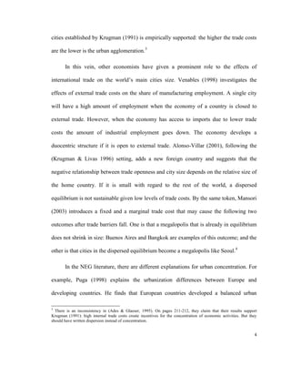 cities established by Krugman (1991) is empirically supported: the higher the trade costs

are the lower is the urban agglomeration.3

       In this vein, other economists have given a prominent role to the effects of

international trade on the world’s main cities size. Venables (1998) investigates the

effects of external trade costs on the share of manufacturing employment. A single city

will have a high amount of employment when the economy of a country is closed to

external trade. However, when the economy has access to imports due to lower trade

costs the amount of industrial employment goes down. The economy develops a

duocentric structure if it is open to external trade. Alonso-Villar (2001), following the

(Krugman & Livas 1996) setting, adds a new foreign country and suggests that the

negative relationship between trade openness and city size depends on the relative size of

the home country. If it is small with regard to the rest of the world, a dispersed

equilibrium is not sustainable given low levels of trade costs. By the same token, Mansori

(2003) introduces a fixed and a marginal trade cost that may cause the following two

outcomes after trade barriers fall. One is that a megalopolis that is already in equilibrium

does not shrink in size: Buenos Aires and Bangkok are examples of this outcome; and the

other is that cities in the dispersed equilibrium become a megalopolis like Seoul.4

       In the NEG literature, there are different explanations for urban concentration. For

example, Puga (1998) explains the urbanization differences between Europe and

developing countries. He finds that European countries developed a balanced urban

3
  There is an inconsistency in (Ades & Glaeser, 1995). On pages 211-212, they claim that their results support
Krugman (1991): high internal trade costs create incentives for the concentration of economic activities. But they
should have written dispersion instead of concentration.


                                                                                                                4
 