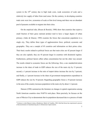 system in the 19th century due to high trade costs, weak economies of scale and a

relatively low supply of labor from rural areas. On the contrary, in developing countries

trade costs were low, economies of scale at firm level strong and there was an abundant

pool of peasants available to migrate into their cities.

       On the empirical side, (Rosen & Resnick, 1980) show that countries that export a

small fraction of their gross national product tend to have a larger degree of urban

primacy. (Ades & Glaeser, 1995) examine the forces that concentrate population in a

single city. They define three types of agglomeration force: political, economic and

geographic. They use a sample of 85 countries and information on their prime cities.

Their basic results related to political forces are that main cities are 42 percent larger if

they are also capitals; they are 45 percent larger in countries with dictatorial regimes.

Furthermore, political factors affect urban concentration but not the other way around.

The results related to economic forces are the following: first, a one standard-deviation

increase in the share of trade in GDP reduces the size of the main city by 13 percent;

second, a 1 percent increase in the ratio of import duties increase the size by 3 percent;

and finally, a 1 percent increase in the share of government transportation expenditure in

GDP reduces the size by 10 percent. Regarding geographic forces a 10 percent increase

in the area of the country increases population in the main city by about 1.2 percent.

       Hanson (1998) summarizes the literature on changes in spatial organization among

North American countries since NAFTA took place. More precisely, he focuses on the

case of Mexico City to demonstrate that its population decreased due to a process of trade

4
 Contrary to what Mansori claims, (Henderson, Shalizi & Venables, 2001) find that Korea has experienced a process
of deconcentration of manufacturing due to infrastructure improvements.
                                                                                                               5
 