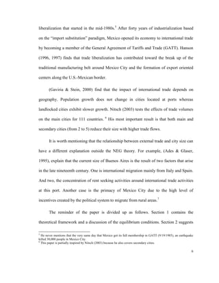 liberalization that started in the mid-1980s.5 After forty years of industrialization based

on the “import substitution” paradigm, Mexico opened its economy to international trade

by becoming a member of the General Agreement of Tariffs and Trade (GATT). Hanson

(1996, 1997) finds that trade liberalization has contributed toward the break up of the

traditional manufacturing belt around Mexico City and the formation of export oriented

centers along the U.S.-Mexican border.

       (Gaviria & Stein, 2000) find that the impact of international trade depends on

geography. Population growth does not change in cities located at ports whereas

landlocked cities exhibit slower growth. Nitsch (2003) tests the effects of trade volumes
                                                6
on the main cities for 111 countries.               His most important result is that both main and

secondary cities (from 2 to 5) reduce their size with higher trade flows.

       It is worth mentioning that the relationship between external trade and city size can

have a different explanation outside the NEG theory. For example, (Ades & Glaser,

1995), explain that the current size of Buenos Aires is the result of two factors that arise

in the late nineteenth century. One is international migration mainly from Italy and Spain.

And two, the concentration of rent seeking activities around international trade activities

at this port. Another case is the primacy of Mexico City due to the high level of

incentives created by the political system to migrate from rural areas.7

       The reminder of the paper is divided up as follows. Section 1 contains the

theoretical framework and a discussion of the equilibrium conditions. Section 2 suggests

5
  He never mentions that the very same day that Mexico got its full membership in GATT (9/19/1985), an earthquake
killed 30,000 people in Mexico City.
6
  This paper is partially inspired by Nitsch (2003) because he also covers secondary cities.

                                                                                                               6
 