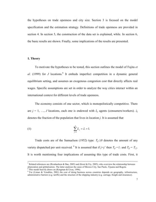 the hypotheses on trade openness and city size. Section 3 is focused on the model

specification and the estimation strategy. Definitions of trade openness are provided in

section 4. In section 5, the construction of the data set is explained, while. In section 6,

the basic results are shown. Finally, some implications of the results are presented.




1. Theory

        To motivate the hypotheses to be tested, this section outlines the model of Fujita et

al. (1999) for J locations.8 It embeds imperfect competition in a dynamic general

equilibrium setting, and assumes an exogenous congestion cost that directly affects real

wages. Specific assumptions are set in order to analyze the way cities interact within an

international context for different levels of trade openness.

        The economy consists of one sector, which is monopolistically competitive. There

are j = 1, …, J locations, each one is endowed with Lj agents (consumers/workers). λj

denotes the fraction of the population that lives in location j. It is assumed that

                                                   J
(1)                                               L
                                                   j 1
                                                          j    L  1.


        Trade costs are of the Samuelson (1952) type: Tjj´≥0 denotes the amount of any

variety dispatched per unit received. 9 It is assumed that if j=j’ then Tjj’=1; and Tjj’= Tj’j.

It is worth mentioning four implications of assuming this type of trade costs. First, it

7
  Related references are (Ricahardson & Bae, 2005) and (Kresl & Fry, 2005), who overview the relationship between
ubanization and globalization. The latter analyses the cases of Mexico City, Sao Paulo, Tijuana and Bogota.
8
  This model heavily draws on (Krugman & Livas, 1996).
9
  For (Limao & Venables, 2001) the cost of doing business across countries depends on geography, infrastructure,
administrative barriers (e.g. tariffs) and the structure of the shipping industry (e.g. carriage, freight and insurance).
                                                                                                                       7
 