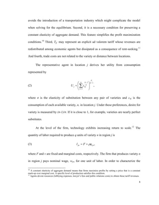 avoids the introduction of a transportation industry which might complicate the model

when solving for the equilibrium. Second, it is a necessary condition for preserving a

constant elasticity of aggregate demand. This feature simplifies the profit maximization

conditions.10 Third, Tjj´ may represent an explicit ad valorem tariff whose revenues are

redistributed among economic agents but dissipated as a consequence of rent-seeking.11

And fourth, trade costs are not related to the variety or distance between locations.

        The representative agent in location j derives her utility from consumption

represented by

                                                                   
                                                     N  1  1
(2)                                           U j    cnj  ,
                                                     n 1   
                                                            

where σ is the elasticity of substitution between any pair of varieties and cnj is the

consumption of each available variety, n, in location j. Under these preferences, desire for

variety is measured by (σ-1)/σ. If it is close to 1, for example, varieties are nearly perfect

substitutes.

        At the level of the firm, technology exhibits increasing return to scale.12 The

quantity of labor required to produce q units of variety n in region j is

(3)                                                 l jn  F  q jn ,


where F and v are fixed and marginal costs, respectively. The firm that produces variety n

in region j pays nominal wage, wjn, for one unit of labor. In order to characterize the

10
   A constant elasticity of aggregate demand means that firms maximize profits by setting a price that is a constant
mark-up over marginal cost. A specific level of production satisfies this condition.
11
   Agents devote resources (lobbying expenses, lawyer’s fees and public relations costs) to obtain these tariff revenues.

                                                                                                                       8
 