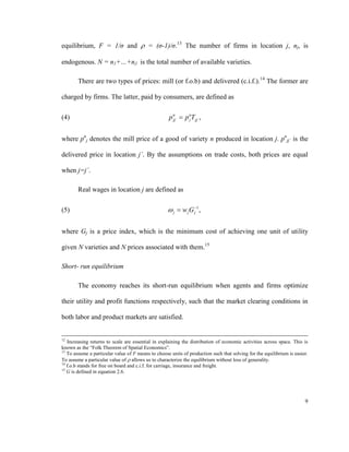 equilibrium, F = 1/σ and  = (σ-1)/σ.13 The number of firms in location j, nj, is

endogenous. N = n1+…+nJ is the total number of available varieties.

        There are two types of prices: mill (or f.o.b) and delivered (c.i.f.). 14 The former are

charged by firms. The latter, paid by consumers, are defined as

(4)                                                 p n ´  p nT jj´ ,
                                                      jj      j



where pnj denotes the mill price of a good of variety n produced in location j. pnjj´ is the

delivered price in location j´. By the assumptions on trade costs, both prices are equal

when j=j´.

        Real wages in location j are defined as

(5)                                                  j  w j G 1 ,
                                                                j



where Gj is a price index, which is the minimum cost of achieving one unit of utility

given N varieties and N prices associated with them.15

Short- run equilibrium

        The economy reaches its short-run equilibrium when agents and firms optimize

their utility and profit functions respectively, such that the market clearing conditions in

both labor and product markets are satisfied.


12
   Increasing returns to scale are essential in explaining the distribution of economic activities across space. This is
known as the “Folk Theorem of Spatial Economics”.
13
   To assume a particular value of F means to choose units of production such that solving for the equilibrium is easier.
To assume a particular value of  allows us to characterize the equilibrium without loss of generality.
14
   f.o.b stands for free on board and c.i.f. for carriage, insurance and freight.
15
   G is defined in equation 2.6.




                                                                                                                       9
 