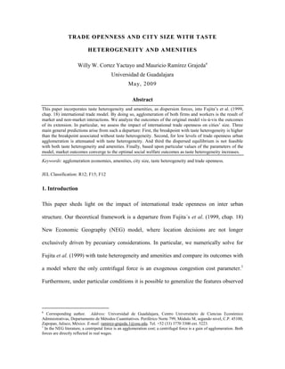 TRADE OPENNESS AND CITY SIZE WITH TASTE

                            HETEROGENEITY AND AMENITIES

                     Willy W. Cortez Yactayo and Mauricio Ramírez Grajedaa
                                          Universidad de Guadalajara
                                                    May, 2009

                                                       Abstract
This paper incorporates taste heterogeneity and amenities, as dispersion forces, into Fujita‟s et al. (1999,
chap. 18) international trade model. By doing so, agglomeration of both firms and workers is the result of
market and non-market interactions. We analyze the outcomes of the original model vis-à-vis the outcomes
of its extension. In particular, we assess the impact of international trade openness on cities‟ size. Three
main general predictions arise from such a departure: First, the breakpoint with taste heterogeneity is higher
than the breakpoint associated without taste heterogeneity. Second, for low levels of trade openness urban
agglomeration is attenuated with taste heterogeneity. And third the dispersed equilibrium is not feasible
with both taste heterogeneity and amenities. Finally, based upon particular values of the parameters of the
model, market outcomes converge to the optimal social welfare outcomes as taste heterogeneity increases.
Keywords: agglomeration economies, amenities, city size, taste heterogeneity and trade openness.

JEL Classification: R12; F15; F12


1. Introduction

This paper sheds light on the impact of international trade openness on inter urban

structure. Our theoretical framework is a departure from Fujita´s et al. (1999, chap. 18)

New Economic Geography (NEG) model, where location decisions are not longer

exclusively driven by pecuniary considerations. In particular, we numerically solve for

Fujita et al. (1999) with taste heterogeneity and amenities and compare its outcomes with

a model where the only centrifugal force is an exogenous congestion cost parameter.1

Furthermore, under particular conditions it is possible to generalize the features observed




a
   Corresponding author. Address: Universidad de Guadalajara, Centro Universitario de Ciencias Económico
Administrativas, Departamento de Métodos Cuantitativos. Periférico Norte 799, Módulo M, segundo nivel, C.P. 45100,
Zapopan, Jalisco, México. E-mail: ramirez-grajeda.1@osu.edu. Tel. +52 (33) 3770 3300 ext. 5223.
1
  In the NEG literature, a centripetal force is an agglomeration cost; a centrifugal force is a gain of agglomeration. Both
forces are directly reflected in real wages.
 
