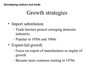 Growth strategies
• Import substitution
– Trade barriers protect emerging domestic
industries
– Popular in 1950s and 1960s
• Export-led growth
– Focus on export of manufactures as engine of
growth
– Became more common starting in 1970s
Developing nations and trade
 