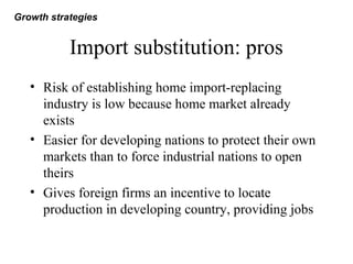 Import substitution: pros
• Risk of establishing home import-replacing
industry is low because home market already
exists
• Easier for developing nations to protect their own
markets than to force industrial nations to open
theirs
• Gives foreign firms an incentive to locate
production in developing country, providing jobs
Growth strategies
 