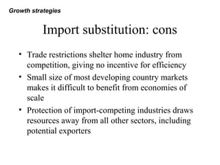 Import substitution: cons
• Trade restrictions shelter home industry from
competition, giving no incentive for efficiency
• Small size of most developing country markets
makes it difficult to benefit from economies of
scale
• Protection of import-competing industries draws
resources away from all other sectors, including
potential exporters
Growth strategies
 