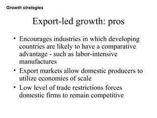Export-led growth: pros
• Encourages industries in which developing
countries are likely to have a comparative
advantage - such as labor-intensive
manufactures
• Export markets allow domestic producers to
utilize economies of scale
• Low level of trade restrictions forces
domestic firms to remain competitive
Growth strategies
 