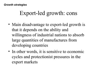 Export-led growth: cons
• Main disadvantage to export-led growth is
that it depends on the ability and
willingness of industrial nations to absorb
large quantities of manufactures from
developing countries
• In other words, it is sensitive to economic
cycles and protectionist pressures in the
export markets
Growth strategies
 