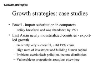 Growth strategies: case studies
• Brazil - import substitution in computers
– Policy backfired, and was abandoned by 1991
• East Asian newly industrialized countries - export-
led growth
– Generally very successful, until 1997 crisis
– High rates of investment and building human capital
– Problems overlooked: pollution, income distribution
– Vulnerable to protectionist reactions elsewhere
Growth strategies
 