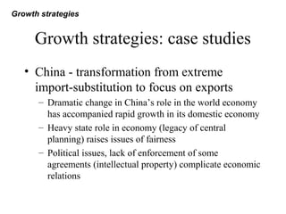 Growth strategies: case studies
• China - transformation from extreme
import-substitution to focus on exports
– Dramatic change in China’s role in the world economy
has accompanied rapid growth in its domestic economy
– Heavy state role in economy (legacy of central
planning) raises issues of fairness
– Political issues, lack of enforcement of some
agreements (intellectual property) complicate economic
relations
Growth strategies
 