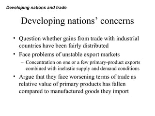 Developing nations’ concerns
• Question whether gains from trade with industrial
countries have been fairly distributed
• Face problems of unstable export markets
– Concentration on one or a few primary-product exports
combined with inelastic supply and demand conditions
• Argue that they face worsening terms of trade as
relative value of primary products has fallen
compared to manufactured goods they import
Developing nations and trade
 