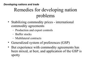 Remedies for developing nation
problems
• Stabilizing commodity prices - international
commodity agreements
– Production and export controls
– Buffer stocks
– Multilateral contracts
• Generalized system of preferences (GSP)
• But experience with commodity agreements has
been mixed, at best, and application of the GSP is
spotty
Developing nations and trade
 
