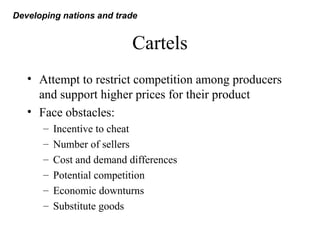 Cartels
• Attempt to restrict competition among producers
and support higher prices for their product
• Face obstacles:
– Incentive to cheat
– Number of sellers
– Cost and demand differences
– Potential competition
– Economic downturns
– Substitute goods
Developing nations and trade
 