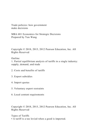 Trade policies: how government
make decisions
MBA 681 Economics for Strategic Decisions
Prepared by Yun Wang
Copyright © 2018, 2015, 2012 Pearson Education, Inc. All
Rights Reserved
Outline
1. Partial equilibrium analysis of tariffs in a single industry:
supply, demand, and trade
2. Costs and benefits of tariffs
3. Export subsidies
4. Import quotas
5. Voluntary export restraints
6. Local content requirements
Copyright © 2018, 2015, 2012 Pearson Education, Inc. All
Rights Reserved
Types of Tariffs
• A tariff is a tax levied when a good is imported.
 