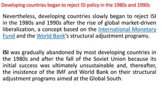 Developing countries began to reject ISI policy in the 1980s and 1990s
Nevertheless, developing countries slowly began to reject ISI
in the 1980s and 1990s after the rise of global market-driven
liberalization, a concept based on the International Monetary
Fund and the World Bank's structural adjustment programs.
ISI was gradually abandoned by most developing countries in
the 1980s and after the fall of the Soviet Union because its
initial success was ultimately unsustainable and, thereafter,
the insistence of the IMF and World Bank on their structural
adjustment programs aimed at the Global South.
 